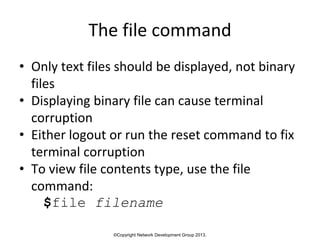 ©Copyright Network Development Group 2013.
The file command
• Only text files should be displayed, not binary
files
• Displaying binary file can cause terminal
corruption
• Either logout or run the reset command to fix
terminal corruption
• To view file contents type, use the file
command:
$file filename
 