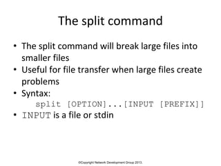 ©Copyright Network Development Group 2013.
The split command
• The split command will break large files into
smaller files
• Useful for file transfer when large files create
problems
• Syntax:
split [OPTION]...[INPUT [PREFIX]]
• INPUT is a file or stdin
 