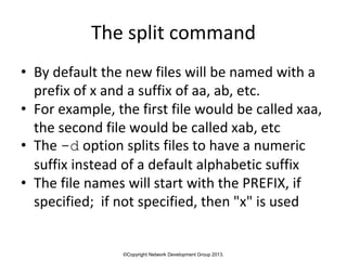 ©Copyright Network Development Group 2013.
The split command
• By default the new files will be named with a
prefix of x and a suffix of aa, ab, etc.
• For example, the first file would be called xaa,
the second file would be called xab, etc
• The -d option splits files to have a numeric
suffix instead of a default alphabetic suffix
• The file names will start with the PREFIX, if
specified; if not specified, then "x" is used
 