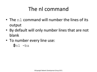 ©Copyright Network Development Group 2013.
The nl command
• The nl command will number the lines of its
output
• By default will only number lines that are not
blank
• To number every line use:
$nl -ba
 