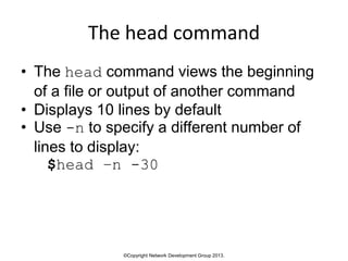 ©Copyright Network Development Group 2013.
The head command
• The head command views the beginning
of a file or output of another command
• Displays 10 lines by default
• Use -n to specify a different number of
lines to display:
$head –n -30
 