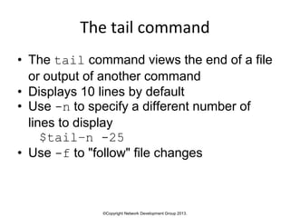 ©Copyright Network Development Group 2013.
The tail command
• The tail command views the end of a file
or output of another command
• Displays 10 lines by default
• Use -n to specify a different number of
lines to display
$tail–n -25
• Use -f to "follow" file changes
 