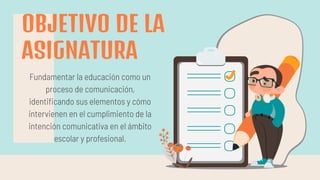 OBJETIVO DE LA
ASIGNATURA
Fundamentar la educación como un
proceso de comunicación,
identiﬁcando sus elementos y cómo
intervienen en el cumplimiento de la
intención comunicativa en el ámbito
escolar y profesional.
 