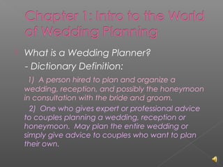 

What is a Wedding Planner?
- Dictionary Definition:
1) A person hired to plan and organize a
wedding, reception, and possibly the honeymoon
in consultation with the bride and groom.
2) One who gives expert or professional advice
to couples planning a wedding, reception or
honeymoon. May plan the entire wedding or
simply give advice to couples who want to plan
their own.

 