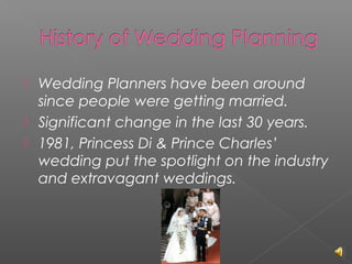 



Wedding Planners have been around
since people were getting married.
Significant change in the last 30 years.
1981, Princess Di & Prince Charles’
wedding put the spotlight on the industry
and extravagant weddings.

 