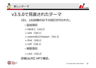 新しいテーマ


v3.5.0で⾒直されたテーマ
  101、102試験の以下の改訂が⾏われた。
   ・追加項⽬
     GRUB 2 （102.2）
     ext4 （104.1）
     systemdおよびUpstart （101.3）
     IPv6 （109.1）
     LVM （102.1）

   ・削除項⽬
     LILO （102.2）

  詳細はLPIC HPで確認。
                                 © LPI-Japan 2009. All rights reserved.   10
 