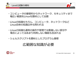 Level1試験の傾向


・コンピュータの基礎的からネットワーク、セキュリティまで
 幅広い範囲をLinuxを題材として出題

・Linuxの知識もちろん、コンピュータ、ネットワークなど
 Linux⾃体の知識以外も問われる

・Linuxの知識も通常の操作や管理では意識しない部分や
 場合によってはあまり利⽤しない機能も含まれる

・シェルスクリプトを題材としたプログラム基礎

        広範囲な知識が必要

                      © LPI-Japan 2009. All rights reserved.   11
 