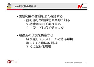 Level1試験の勉強法



 ・出題範囲の詳細をよく確認する
    - 説明部分の知識を体系的に知る
    - 知識範囲は必ず実⾏する
    - キーワードは必ずチェック

 ・勉強⽤の環境を構築する
    - 繰り返しインストールできる環境
    - 壊しても問題ない環境
    - すぐに試せる環境



                  © LPI-Japan 2009. All rights reserved.   12
 