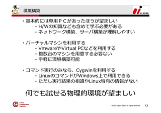 環境構築

・基本的には専⽤ＰＣがあったほうが望ましい
   - H/Wの知識なども含めて学ぶ必要がある
   - ネットワーク構築、サーバ構築が理解しやすい

・バーチャルマシンを利⽤する
   - VmwareやVirtual PCなどを利⽤する
   - 複数台のマシンを⽤意する必要ない
   - ⼿軽に環境構築可能

・コマンド実⾏のみなら、Cygwinを利⽤する
   - LinuxのコマンドがWindows上で利⽤できる
   - ただし実⾏結果の相違やLinux特有の情報がない

 何でも試せる物理的環境が望ましい
                           © LPI-Japan 2009. All rights reserved.   13
 