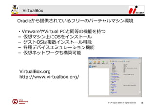 VirtualBox

Oracleから提供されているフリーのバーチャルマシン環境

・VmwareやVirtual PCと同等の機能を持つ
－ 仮想マシン上にOSをインストール
－ ゲストOSは複数インストール可能
－ 各種デバイスエミュレーション機能
－ 仮想ネットワークも構築可能



VirtualBox.org
http://www.virtualbox.org/




                              © LPI-Japan 2009. All rights reserved.   14
 