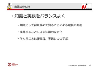 勉強法の⼼持


・知識と実践をバランスよく

 ・知識として背景含めて知ることによる理解の促進

 ・実践することによる知識の安定化

 ・学んだことは即実践、実践しつつ学ぶ




                      © LPI-Japan 2009. All rights reserved.   16
 
