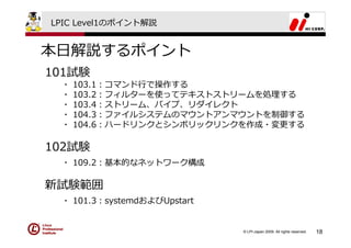 LPIC Level1のポイント解説


本⽇解説するポイント
101試験
 ・   103.1：コマンド⾏で操作する
 ・   103.2：フィルターを使ってテキストストリームを処理する
 ・   103.4：ストリーム、パイプ、リダイレクト
 ・   104.3：ファイルシステムのマウントアンマウントを制御する
 ・   104.6：ハードリンクとシンボリックリンクを作成・変更する

102試験
 ・ 109.2：基本的なネットワーク構成

新試験範囲
 ・ 101.3：systemdおよびUpstart


                             © LPI-Japan 2009. All rights reserved.   18
 