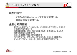 103.1 コマンド⾏で操作


範囲の概要
  シェルと対話して、コマンド⾏を使⽤する。
  bashシェルを使⽤する。

主要な知識範囲
 ・1つのシェルコマンド、ないしは、1⾏のコマンド列を使い、コマンド
  ⾏で基本的な作業を⾏う
 ・環境変数を定義、参照、ならびにエクスポートするなど、シェルの
  環境を利⽤ならびに変更する
 ・コマンド履歴を利⽤ならびに編集する
 ・パスに存在する、存在しないにかかわらず、コマンドを起動する
 ・ディレクトリツリーに沿って、コマンドを再帰的に実⾏する




                          © LPI-Japan 2009. All rights reserved.   19
 