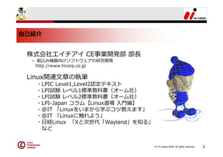⾃⼰紹介


 株式会社エイチアイ CE事業開発部 部⻑
  － 組込み機器向けソフトウェアの研究開発
   http://www.hicorp.co.jp

 Linux関連⽂章の執筆
   ・LPIC Level1,Level2認定テキスト
   ・LPI試験 レベル1標準教科書（オーム社）
   ・LPI試験 レベル2標準教科書（オーム社）
   ・LPI-Japan コラム【Linux道場 ⼊⾨編】
   ・@IT 「Linuxをいまから学ぶコツ教えます」
   ・@IT 「Linuxに触れよう」
   ・⽇経Linux 「Xと次世代「Wayland」を知る」
    など


                                  © LPI-Japan 2009. All rights reserved.   2
 