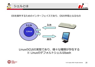シェルとは


OSを操作するためのインターフェイスであり、OSの外殻となるもの



      シェル       ⼊⼒

      Linux


                出⼒



   LinuxのCUIの実態であり、様々な種類が存在する
        ※ Linuxのデフォルトシェルはbash


                         © LPI-Japan 2009. All rights reserved.   20
 