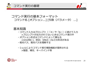 コマンド実⾏の基礎


コマンド実⾏の基本フォーマット
コマンド名 [オプション...] [引数（パラメータ） ...]


基本知識
 ・コマンド⼊⼒はプロンプト（「#」や「$」）に続けて⼊⼒
    プロンプトが出⼒されてないときはコマンド実⾏中
 ・オプション形式はコマンドによって異なる
    Unix98(-)、BSD、GNU(--)などの形式がある
 ・相対パス、絶対パスを理解する

 ・シェルによりコマンド実⾏補助機能が提供される
    履歴、補完、キーバインド等



                         © LPI-Japan 2009. All rights reserved.   21
 