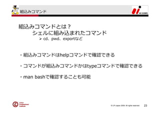 組込みコマンド



組込みコマンドとは？
   シェルに組み込まれたコマンド
      cd、pwd、exportなど



・組込みコマンドはhelpコマンドで確認できる

・コマンドが組込みコマンドかはtypeコマンドで確認できる

・man bashで確認することも可能




                        © LPI-Japan 2009. All rights reserved.   23
 