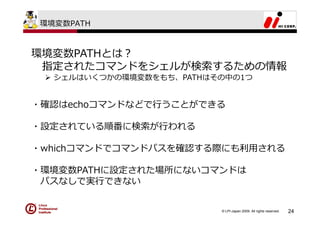 環境変数PATH



環境変数PATHとは？
 指定されたコマンドをシェルが検索するための情報
   シェルはいくつかの環境変数をもち、PATHはその中の1つ


・確認はechoコマンドなどで⾏うことができる

・設定されている順番に検索が⾏われる

・whichコマンドでコマンドパスを確認する際にも利⽤される

・環境変数PATHに設定された場所にないコマンドは
 パスなしで実⾏できない


                          © LPI-Japan 2009. All rights reserved.   24
 