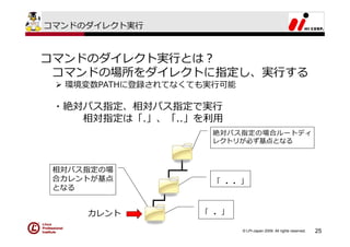 コマンドのダイレクト実⾏



コマンドのダイレクト実⾏とは？
 コマンドの場所をダイレクトに指定し、実⾏する
  環境変数PATHに登録されてなくても実⾏可能

 ・絶対パス指定、相対パス指定で実⾏
    相対指定は「.」、「..」を利⽤
                     絶対パス指定の場合ルートディ
                     レクトリが必ず基点となる



 相対パス指定の場
 合カレントが基点            「 ．．」
 となる


     カレント          「 ．」

                           © LPI-Japan 2009. All rights reserved.   25
 