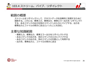 103.4 ストリーム、パイプ、リダイレクト


範囲の概要
 ストリームをリダイレクトして、テキストデータを効果的に処理するために
 接続する。これには、標準⼊⼒、標準出⼒、標準エラー出⼒を リダイレクト
 する、あるコマンドの出⼒を別のコマンドへの⼊⼒にパイプする、出⼒を
 標準出⼒とファイルの両⽅に送るといったことを含む。


主要な知識範囲
 ・標準⼊⼒、標準出⼒、標準エラー出⼒をリダイレクトする
 ・あるコマンドの出⼒を、別のコマンドの⼊⼒にパイプする
 ・あるコマンドの出⼒を、別のコマンドの引数として利⽤する
 ・出⼒を、標準出⼒と、ファイルの両⽅に送る




                          © LPI-Japan 2009. All rights reserved.   26
 