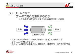 ストリームとは



ストリームとは？
   データの流れを表現する概念
     この概念を使うことにより⼊出⼒処理が統⼀される




    ⼊⼒                  出⼒

           ⼊出⼒ストリーム


・ストリームのデータはシーケンシャル（順次）に流れてくる
・ランダムアクセスできない
・ストリーム操作には標準⼊⼒、標準出⼒、標準エラー出⼒を利⽤する



                       © LPI-Japan 2009. All rights reserved.   27
 