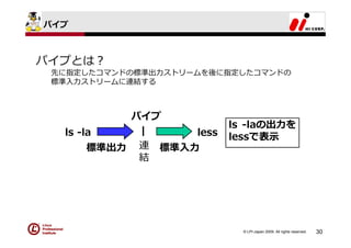 パイプ



パイプとは？
 先に指定したコマンドの標準出⼒ストリームを後に指定したコマンドの
 標準⼊⼒ストリームに連結する



           パイプ
                         ls -laの出⼒を
  ls -la    |     less   lessで表⽰
       標準出⼒ 連 標準⼊⼒
            結




                           © LPI-Japan 2009. All rights reserved.   30
 
