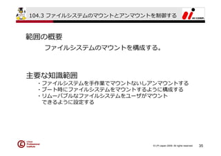 104.3 ファイルシステムのマウントとアンマウントを制御する



範囲の概要
   ファイルシステムのマウントを構成する。



主要な知識範囲
 ・ファイルシステムを⼿作業でマウントないしアンマウントする
 ・ブート時にファイルシステムをマウントするように構成する
 ・リムーバブルなファイルシステムをユーザがマウント
  できるように設定する




                          © LPI-Japan 2009. All rights reserved.   35
 