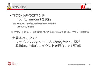 マウントする


・マウント系のコマンド
  mount、umountを実⾏
 ex. mount –t vfat /dev/cdrom /media
    umount /media

※ マウントしたデバイスを取り出すときにはumountを実⾏し、マウント解除する


・定義済みマウント
  ファイルシステムテーブル/etc/fstabに記述
  起動時に⾃動的にマウントを⾏うことが可能




                                       © LPI-Japan 2009. All rights reserved.   37
 