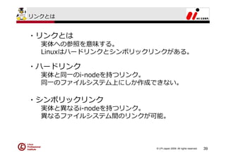 リンクとは


・リンクとは
  実体への参照を意味する。
  Linuxはハードリンクとシンボリックリンクがある。

・ハードリンク
  実体と同⼀のi-nodeを持つリンク。
  同⼀のファイルシステム上にしか作成できない。

・シンボリックリンク
  実体と異なるi-nodeを持つリンク。
  異なるファイルシステム間のリンクが可能。



                     © LPI-Japan 2009. All rights reserved.   39
 