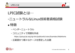 LPICとは



LPIC試験とは…
-ニュートラルなLinux技術者資格試験
特徴
 - ベンダーニュートラル
 - コミュニティで問題を作成
   https://group.lpi.org/cgi-bin/publicwiki/view/Examdev/WebHome

 - 広範囲かつ様々なケースを想定した出題



                                               © LPI-Japan 2009. All rights reserved.   4
 