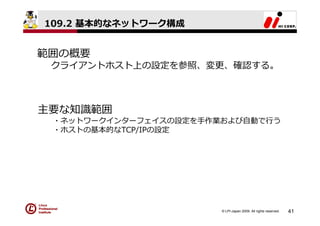 109.2 基本的なネットワーク構成


範囲の概要
 クライアントホスト上の設定を参照、変更、確認する。



主要な知識範囲
 ・ネットワークインターフェイスの設定を⼿作業および⾃動で⾏う
 ・ホストの基本的なTCP/IPの設定




                       © LPI-Japan 2009. All rights reserved.   41
 