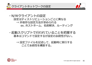 クライアントネットワークの設定


・N/Wクライアントの設定
 設定はディストリビューションごとに異なる
  → ⾮依存な設定⽅法が求められる
    ex. ホストネーム、名前解決、ルーティング

・起動スクリプトで⾏われていることを把握する
 基本はコマンドで設定するが設定の永続性がない。

  → 設定ファイルを記述して、起動時に実⾏する
     ことで永続性を構築する。




                      © LPI-Japan 2009. All rights reserved.   42
 