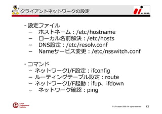 クライアントネットワークの設定


・設定ファイル
 － ホストネーム：/etc/hostname
 － ローカル名前解決：/etc/hosts
 － DNS設定：/etc/resolv.conf
 － Nameサービス変更：/etc/nsswitch.conf

・コマンド
 － ネットワークI/F設定：ifconfig
 － ルーティングテーブル設定：route
 － ネットワークI/F起動：ifup、ifdown
 － ネットワーク確認：ping

                        © LPI-Japan 2009. All rights reserved.   43
 