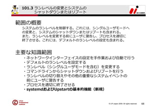 101.3 ランレベルの変更とシステムの
       シャットダウンまたはリブート


範囲の概要
 システムのランレベルを制御する。これには、シングルユーザモードへ
 の変更と、システムのシャットダウンまたはリブートも含まれる。
 また、ランレベルを変更する前にユーザに警告し、プロセスを適切に
 終了させる。これには、デフォルトのランレベルの設定も含まれる。


主要な知識範囲
 ・ネットワークインターフェイスの設定を⼿作業および⾃動で⾏う
 ・デフォルトのランレベルを設定する
 ・ランレベル（シングルユーザモードを含む）を変更する
 ・コマンドラインからシャットダウンおよびリブートを⾏う
 ・ランレベルの切り替えやその他の重要なシステムイベントの
  前にユーザに警告する
 ・プロセスを適切に終了させる
 ・systemdおよびUpstartの基本的機能（新規）


                          © LPI-Japan 2009. All rights reserved.   44
 