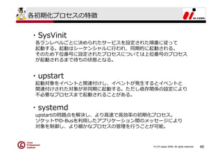 各初期化プロセスの特徴


・SysVinit
 各ランレベルごとに決められたサービスを設定された順番に従って
 起動する。起動はシーケンシャルに⾏われ、同期的に起動される。
 そのため下位番号に設定されたプロセスについては上位番号のプロセス
 が起動されるまで待ちの状態となる。


・upstart
 起動対象をイベントと関連付けし、イベントが発⽣するとイベントと
 関連付けされた対象が⾮同期に起動する。ただし依存関係の設定により
 不必要なプロセスまで起動されることがある。

・systemd
 upstartの問題点を解決し、より⾼速で⾼効率の初期化プロセス。
 ソケットやD-Busを利⽤したアプリケーション間のメッセージにより
 対象を制御し、より細かなプロセスの管理を⾏うことが可能。



                           © LPI-Japan 2009. All rights reserved.   46
 