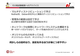 その他試験範囲へのアドバイス


・マルチディストリビューションで学ぶ
Redhat系、Debian系を中⼼に複数のディストリビューションで学ぶ

・管理系の範囲は設定で学ぶ
ある場所を管理する設定で設定項⽬を学ぶ

・ネットワークは実際にネットワークシステムを構築する
単⼀のサーバだけではなく、サーバを組み合わせてシステム化する

・オリジナルのものを作ってみる
オリジナルカーネルや、オリジナルブートディスクなど

何かしらの⽬的なり、設定を作るほうが⾝につきやすい



                           © LPI-Japan 2009. All rights reserved.   47
 