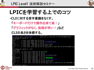 © LPI-Japan 2009. All rights reserved. 
10 
LPIC Level1 技術解説セミナー 
LPICを学習する上でのコツ 
・CLIに対する苦手意識をなくす。 
「キーボードだけで操作出来て楽！」 
「グラフィックがなく、処理が早い！」など 
CLIの良さを体感する。  