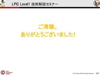© LPI-Japan 2009. All rights reserved. 
107 
LPIC Level1 技術解説セミナー 
ご清聴、 
ありがとうございました! 