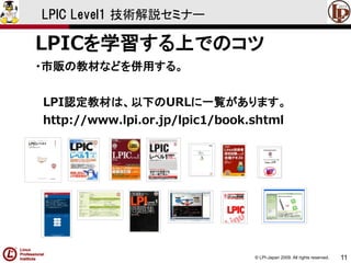 © LPI-Japan 2009. All rights reserved. 
11 
LPIC Level1 技術解説セミナー 
LPICを学習する上でのコツ 
・市販の教材などを併用する。 
LPI認定教材は、以下のURLに一覧があります。 
http://www.lpi.or.jp/lpic1/book.shtml  