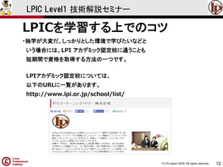 © LPI-Japan 2009. All rights reserved. 
12 
LPIC Level1 技術解説セミナー 
LPICを学習する上でのコツ 
・独学が大変だ、しっかりとした環境で学びたいなどと 
いう場合には、LPI アカデミック認定校に通うことも 
短期間で資格を取得する方法の一つです。 
LPIアカデミック認定校については、 
以下のURLに一覧があります。 
http://www.lpi.or.jp/school/list/  