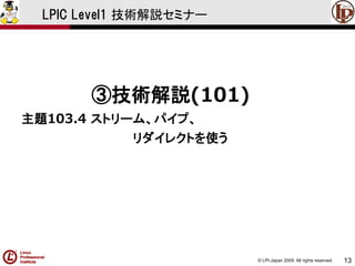 © LPI-Japan 2009. All rights reserved. 
13 
LPIC Level1 技術解説セミナー 
③技術解説(101) 
主題103.4 ストリーム、パイプ、 
リダイレクトを使う  