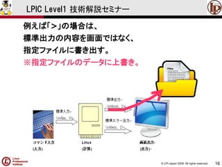 © LPI-Japan 2009. All rights reserved. 
16 
LPIC Level1 技術解説セミナー 
例えば「>」の場合は、 
標準出力の内容を画面ではなく、 
指定ファイルに書き出す。 
※指定ファイルのデータに上書き。  