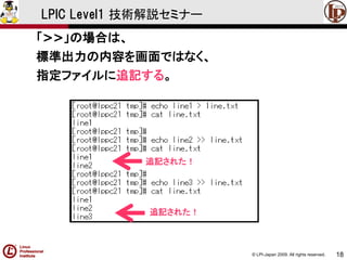 © LPI-Japan 2009. All rights reserved. 
18 
LPIC Level1 技術解説セミナー 
「>>」の場合は、 
標準出力の内容を画面ではなく、 
指定ファイルに追記する。 
追記された！ 
追記された！  