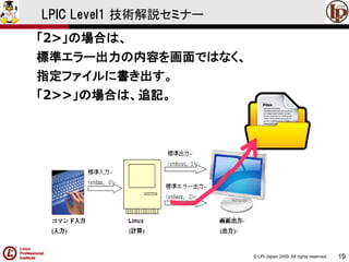 © LPI-Japan 2009. All rights reserved. 
19 
LPIC Level1 技術解説セミナー 
「2>」の場合は、 
標準エラー出力の内容を画面ではなく、 
指定ファイルに書き出す。 
「2>>」の場合は、追記。  