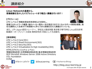 © LPI-Japan 2009. All rights reserved. 
2 
講師紹介 
Linux・Networkの基礎から、 現場経験を活かしたトラブルシュートまで幅広い講義を行います！ 
[プロフィール] 
LPIC レベル3・情報処理技術者資格などを保有し、 現場ではネットワーク構築・海外メーカー国内一次代理店でのテクニカルサポート業務を経験。現 在は講師として自身がIT未経験から学んできた経験を交えた講義を行っている。 
また、LPI-Japan認定トレーナー、学校法人電波学園東京電子専門学校Linux担当非常 勤講師・オープンソース技術開発研究所所長としても活動中。 
[保有資格] 
LPIC レベル3 Core(301) LPIC レベル3 Mixed Environment(302) LPIC レベル3 Security(303) LPIC レベル3 Virtualization & High Availability(304) 
HTML5プロフェッショナルレベル1 情報処理技術者応用情報処理技術者/基本情報処理技術者 MCP Microfoft Windows Server 2008 Active DirectoryITIL FoundationCCNA 
ｾﾞｳｽ・ﾗｰﾆﾝｸﾞﾊﾟﾜｰ@ZeusLearning 
http://blog.zeus-learning.jp  