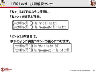 © LPI-Japan 2009. All rights reserved. 
21 
LPIC Level1 技術解説セミナー 
「&>」は以下のように使用し、 
「&>>」で追記も可能。 
「2>&1」の場合は、 
以下のように実施コマンドの後ろにつけます。  