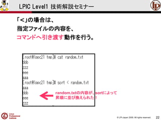 © LPI-Japan 2009. All rights reserved. 
22 
LPIC Level1 技術解説セミナー 
「<」の場合は、 
指定ファイルの内容を、 
コマンドへ引き渡す動作を行う。 
追記された！ 
追記された！ 
random.txtの内容が、sortによって 
昇順に並び換えられた！  