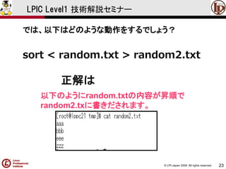 © LPI-Japan 2009. All rights reserved. 
23 
LPIC Level1 技術解説セミナー 
では、以下はどのような動作をするでしょう？ 
sort < random.txt > random2.txt 
正解は 
以下のようにrandom.txtの内容が昇順で 
random2.txに書きだされます。  