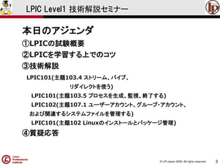 © LPI-Japan 2009. All rights reserved. 
3 
LPIC Level1 技術解説セミナー 
本日のアジェンダ 
①LPICの試験概要 
②LPICを学習する上でのコツ 
③技術解説 
LPIC101(主題103.4 ストリーム、パイプ、 
リダイレクトを使う) 
LPIC101(主題103.5 プロセスを生成、監視、終了する) 
LPIC102(主題107.1 ユーザーアカウント、グループ・アカウント、 
および関連するシステムファイルを管理する) 
LPIC101(主題102 Linuxのインストールとパッケージ管理) 
④質疑応答  