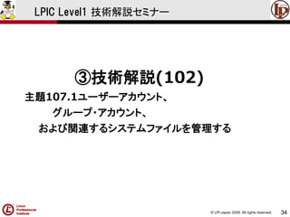 © LPI-Japan 2009. All rights reserved. 
34 
LPIC Level1 技術解説セミナー 
③技術解説(102) 
主題107.1ユーザーアカウント、 
グループ・アカウント、 
および関連するシステムファイルを管理する  